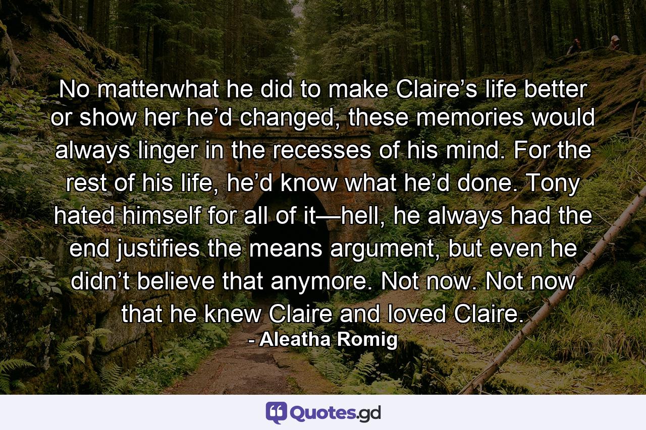 No matterwhat he did to make Claire’s life better or show her he’d changed, these memories would always linger in the recesses of his mind. For the rest of his life, he’d know what he’d done. Tony hated himself for all of it—hell, he always had the end justifies the means argument, but even he didn’t believe that anymore. Not now. Not now that he knew Claire and loved Claire. - Quote by Aleatha Romig