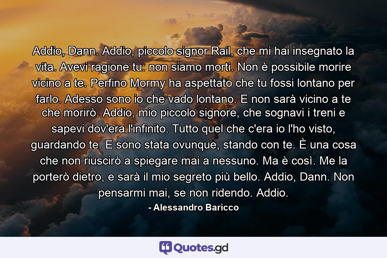 Addio, Dann. Addio, piccolo signor Rail, che mi hai insegnato la vita. Avevi ragione tu: non siamo morti. Non è possibile morire vicino a te. Perfino Mormy ha aspettato che tu fossi lontano per farlo. Adesso sono io che vado lontano. E non sarà vicino a te che morirò. Addio, mio piccolo signore, che sognavi i treni e sapevi dov'era l'infinito. Tutto quel che c'era io l'ho visto, guardando te. E sono stata ovunque, stando con te. È una cosa che non riuscirò a spiegare mai a nessuno. Ma è così. Me la porterò dietro, e sarà il mio segreto più bello. Addio, Dann. Non pensarmi mai, se non ridendo. Addio. - Quote by Alessandro Baricco