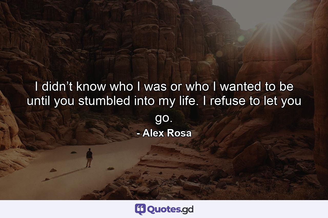 I didn’t know who I was or who I wanted to be until you stumbled into my life. I refuse to let you go. - Quote by Alex Rosa