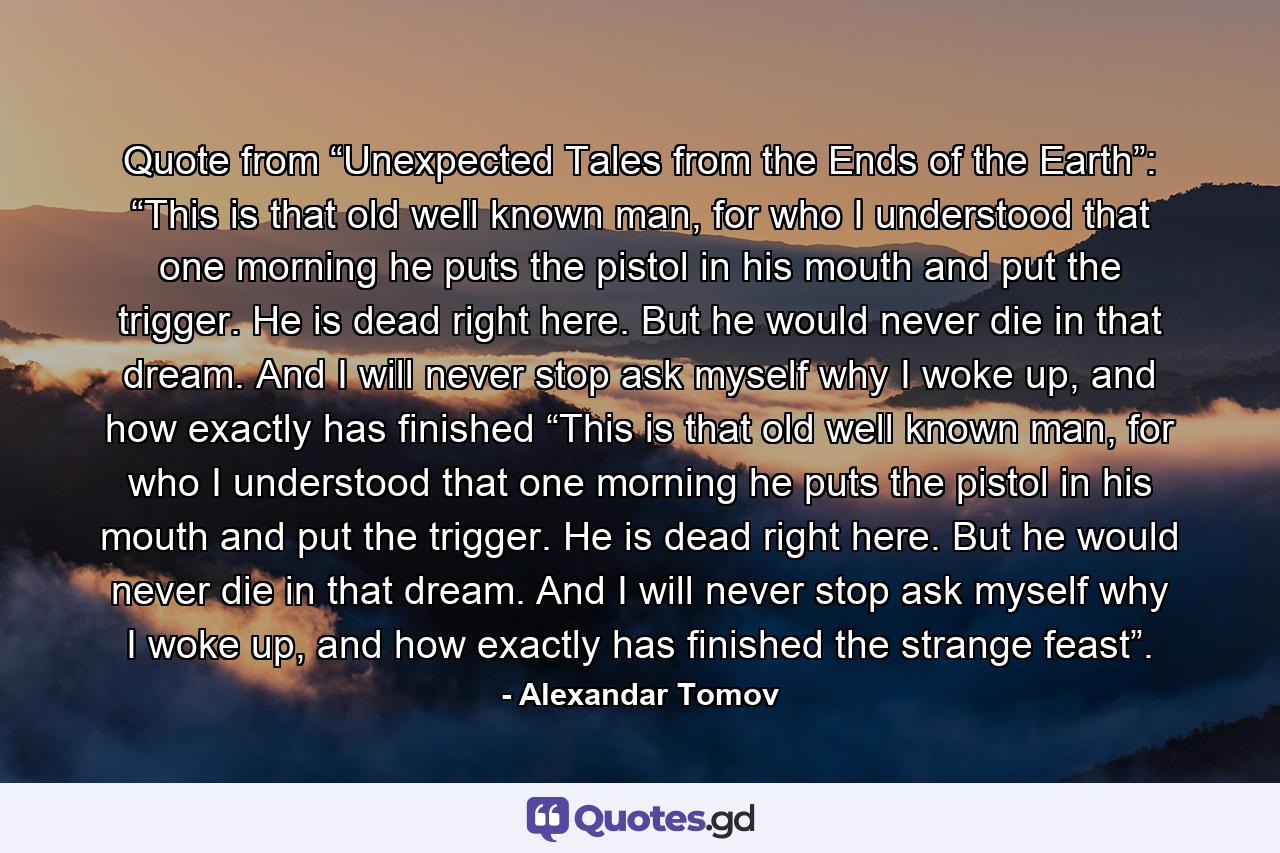 Quote from “Unexpected Tales from the Ends of the Earth”: “This is that old well known man, for who I understood that one morning he puts the pistol in his mouth and put the trigger. He is dead right here. But he would never die in that dream. And I will never stop ask myself why I woke up, and how exactly has finished “This is that old well known man, for who I understood that one morning he puts the pistol in his mouth and put the trigger. He is dead right here. But he would never die in that dream. And I will never stop ask myself why I woke up, and how exactly has finished the strange feast”. - Quote by Alexandar Tomov