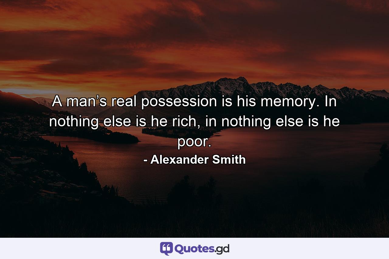 A man’s real possession is his memory. In nothing else is he rich, in nothing else is he poor. - Quote by Alexander Smith