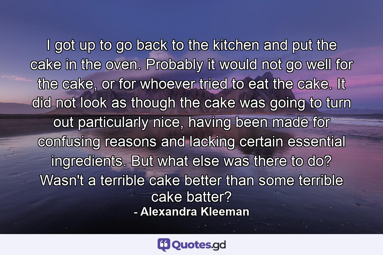 I got up to go back to the kitchen and put the cake in the oven. Probably it would not go well for the cake, or for whoever tried to eat the cake. It did not look as though the cake was going to turn out particularly nice, having been made for confusing reasons and lacking certain essential ingredients. But what else was there to do? Wasn't a terrible cake better than some terrible cake batter? - Quote by Alexandra Kleeman