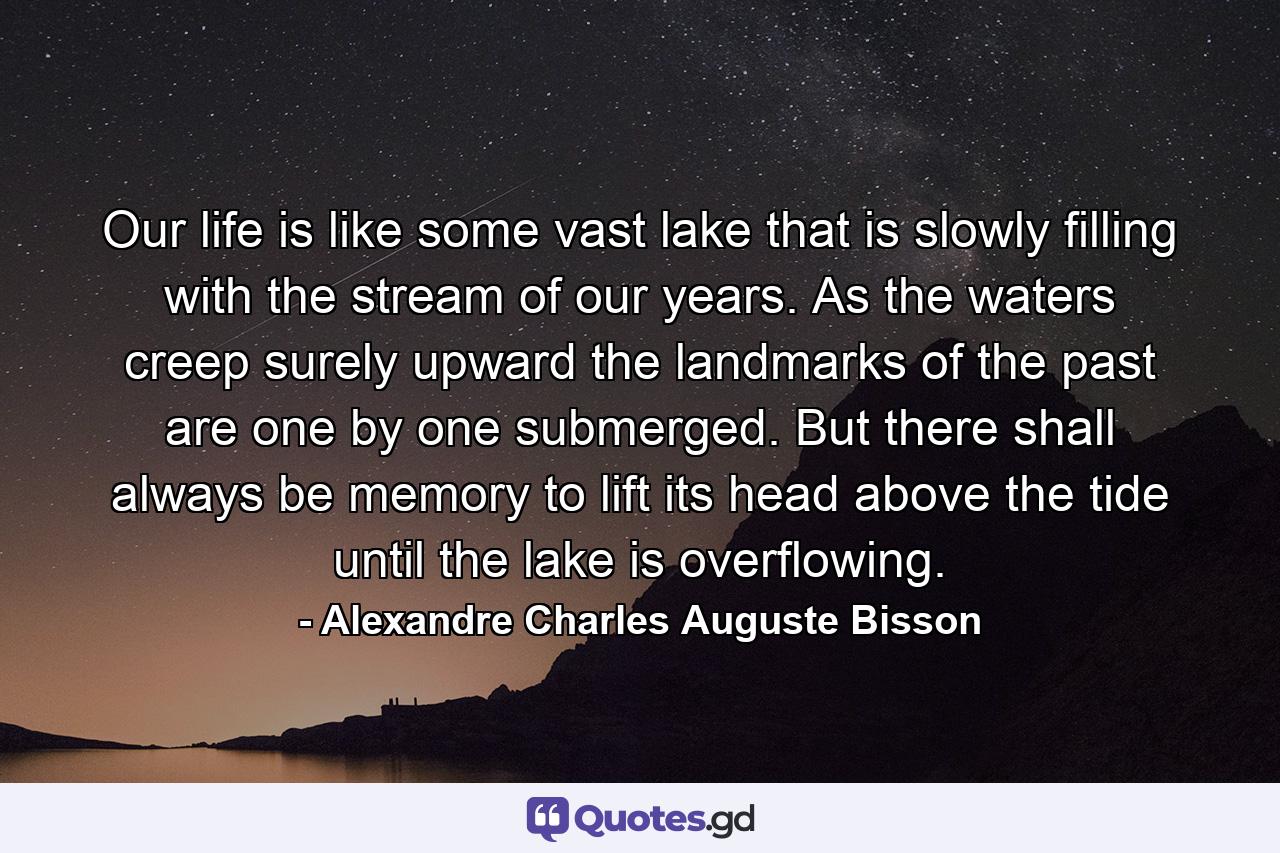 Our life is like some vast lake that is slowly filling with the stream of our years. As the waters creep surely upward the landmarks of the past are one by one submerged. But there shall always be memory to lift its head above the tide until the lake is overflowing. - Quote by Alexandre Charles Auguste Bisson