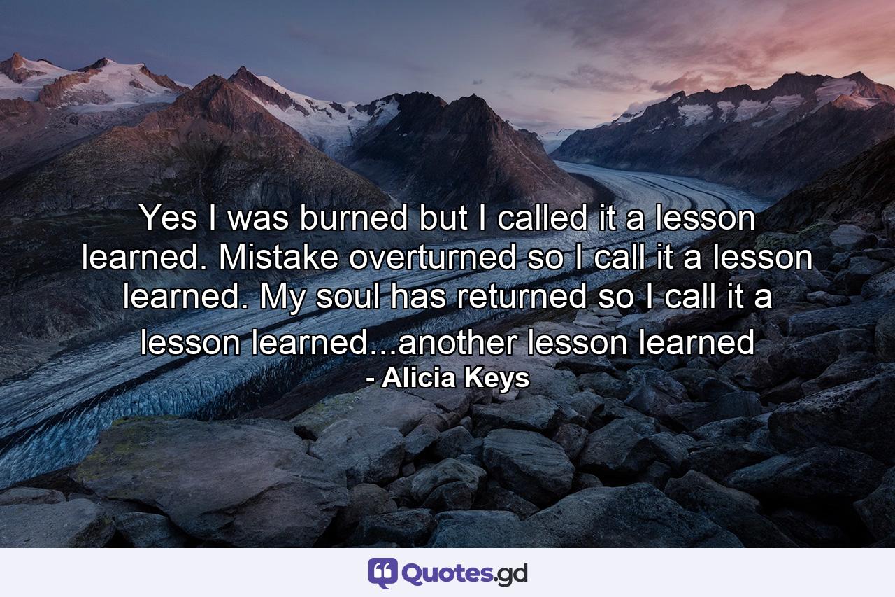 Yes I was burned but I called it a lesson learned. Mistake overturned so I call it a lesson learned. My soul has returned so I call it a lesson learned...another lesson learned - Quote by Alicia Keys