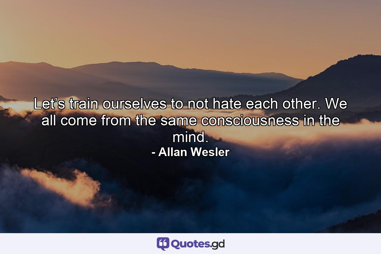 Let’s train ourselves to not hate each other. We all come from the same consciousness in the mind. - Quote by Allan Wesler