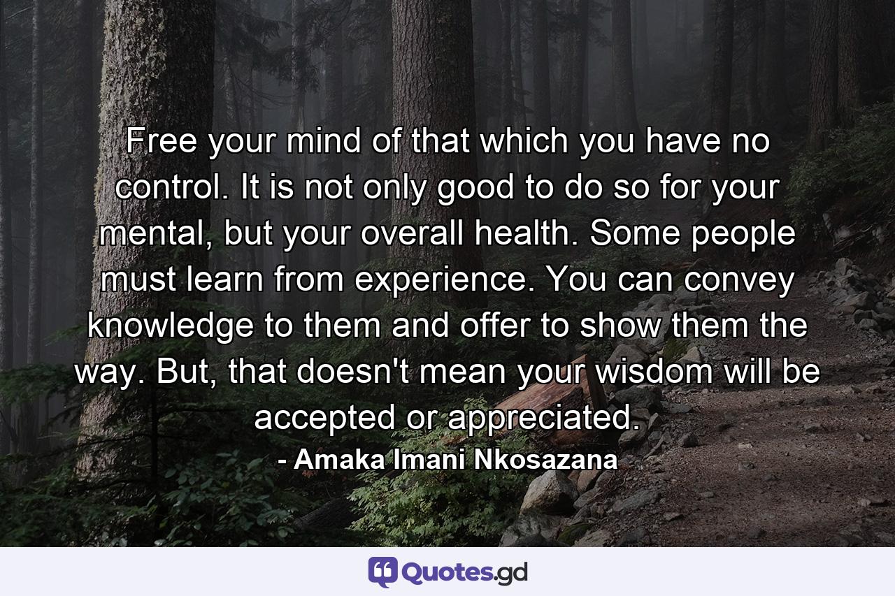 Free your mind of that which you have no control. It is not only good to do so for your mental, but your overall health. Some people must learn from experience. You can convey knowledge to them and offer to show them the way. But, that doesn't mean your wisdom will be accepted or appreciated. - Quote by Amaka Imani Nkosazana