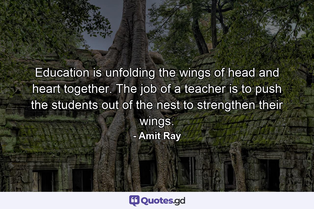 Education is unfolding the wings of head and heart together. The job of a teacher is to push the students out of the nest to strengthen their wings. - Quote by Amit Ray