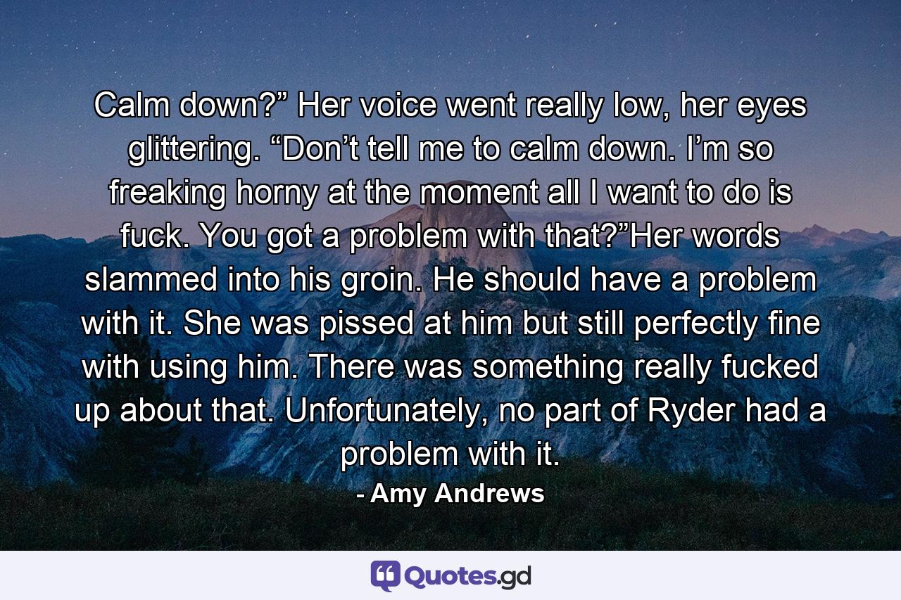 Calm down?” Her voice went really low, her eyes glittering. “Don’t tell me to calm down. I’m so freaking horny at the moment all I want to do is fuck. You got a problem with that?”Her words slammed into his groin. He should have a problem with it. She was pissed at him but still perfectly fine with using him. There was something really fucked up about that. Unfortunately, no part of Ryder had a problem with it. - Quote by Amy Andrews