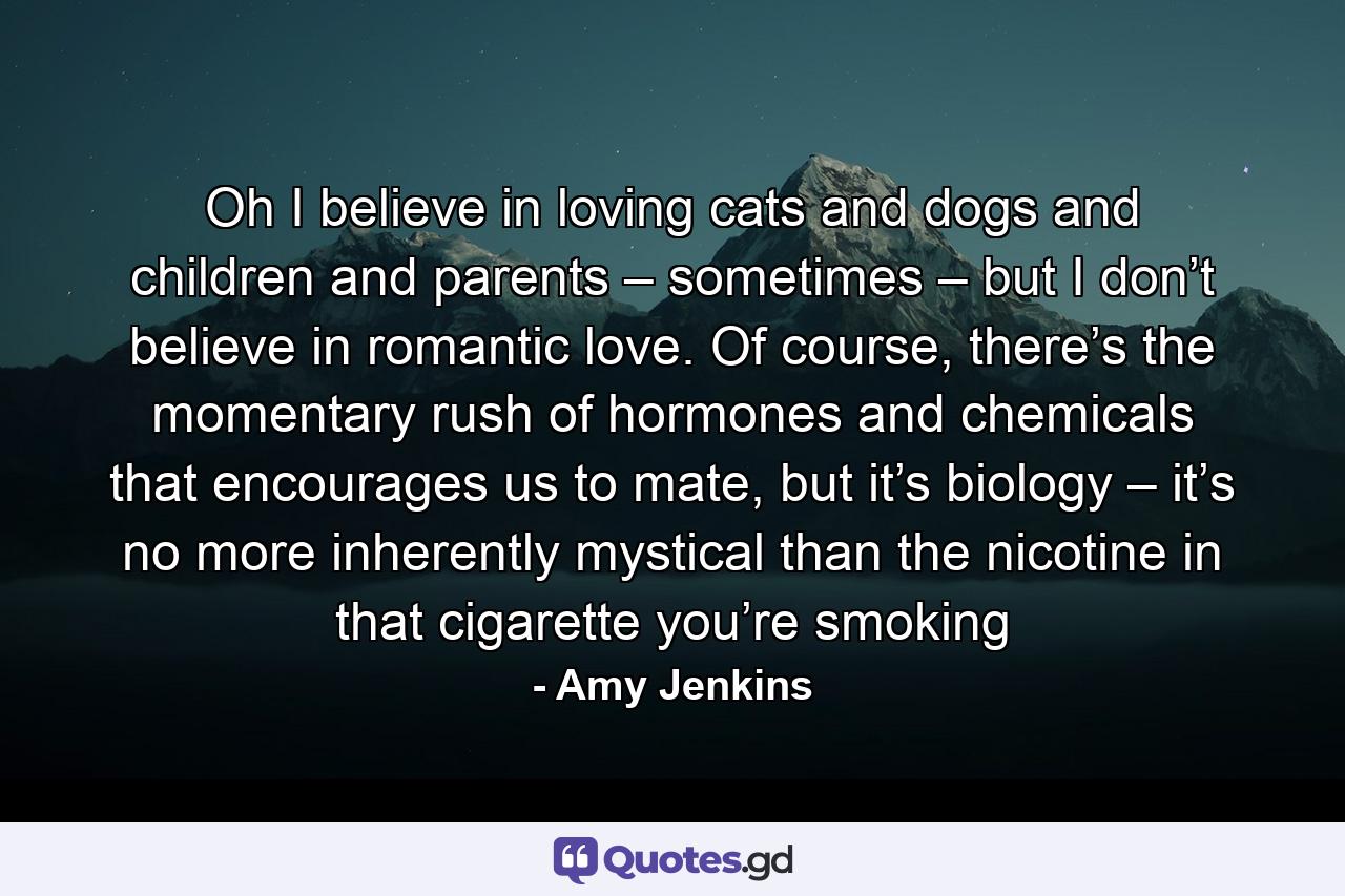 Oh I believe in loving cats and dogs and children and parents – sometimes – but I don’t believe in romantic love. Of course, there’s the momentary rush of hormones and chemicals that encourages us to mate, but it’s biology – it’s no more inherently mystical than the nicotine in that cigarette you’re smoking - Quote by Amy Jenkins