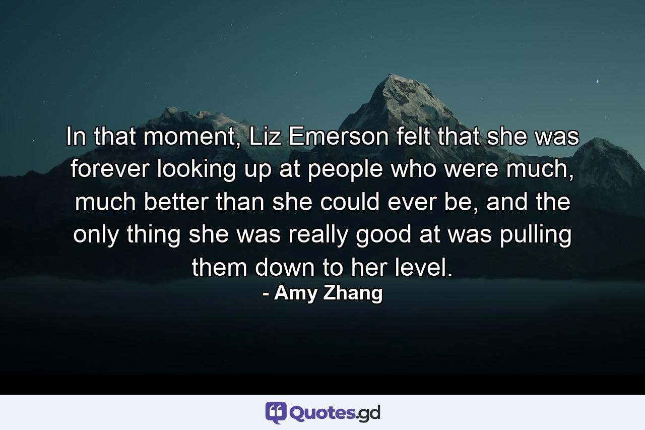 In that moment, Liz Emerson felt that she was forever looking up at people who were much, much better than she could ever be, and the only thing she was really good at was pulling them down to her level. - Quote by Amy Zhang