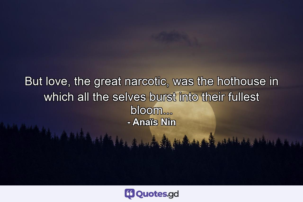 But love, the great narcotic, was the hothouse in which all the selves burst into their fullest bloom... - Quote by Anaïs Nin