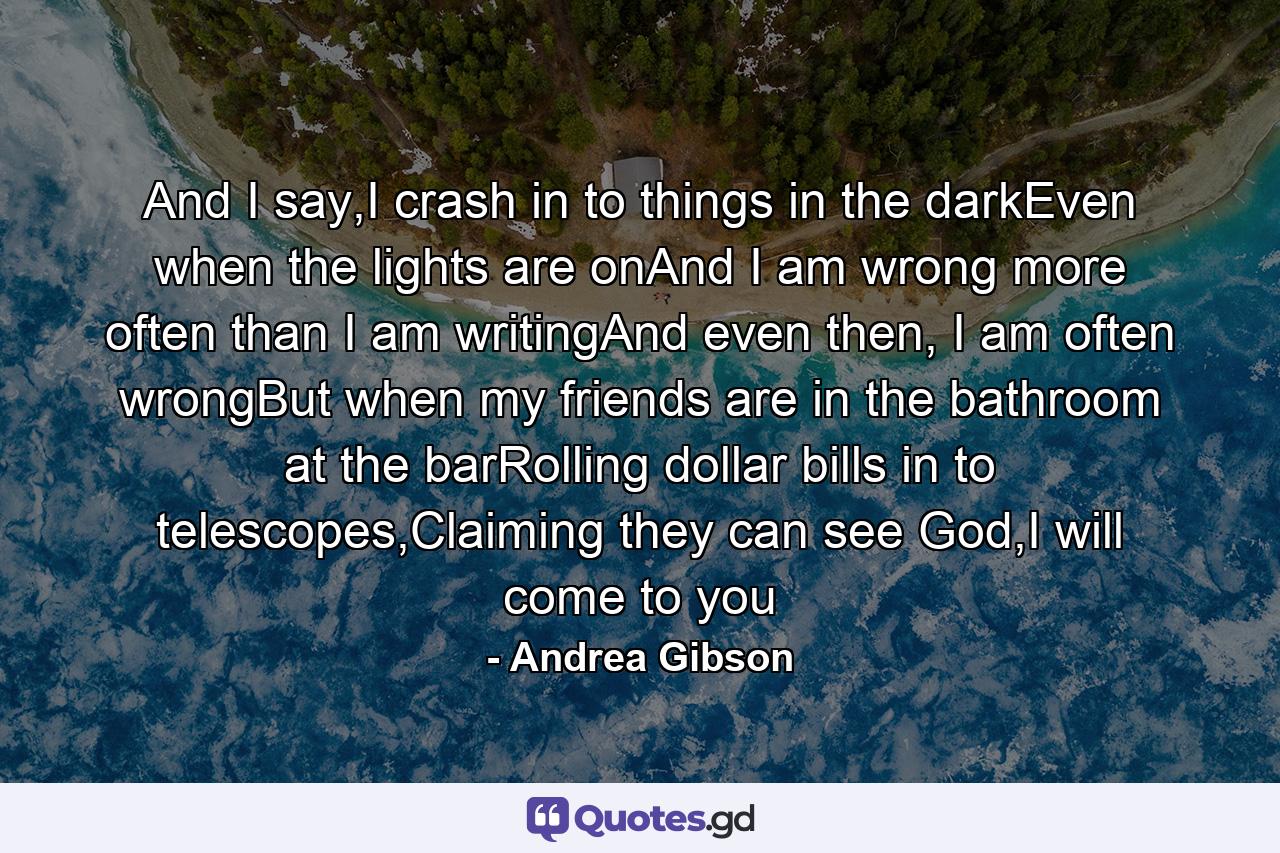 And I say,I crash in to things in the darkEven when the lights are onAnd I am wrong more often than I am writingAnd even then, I am often wrongBut when my friends are in the bathroom at the barRolling dollar bills in to telescopes,Claiming they can see God,I will come to you - Quote by Andrea Gibson