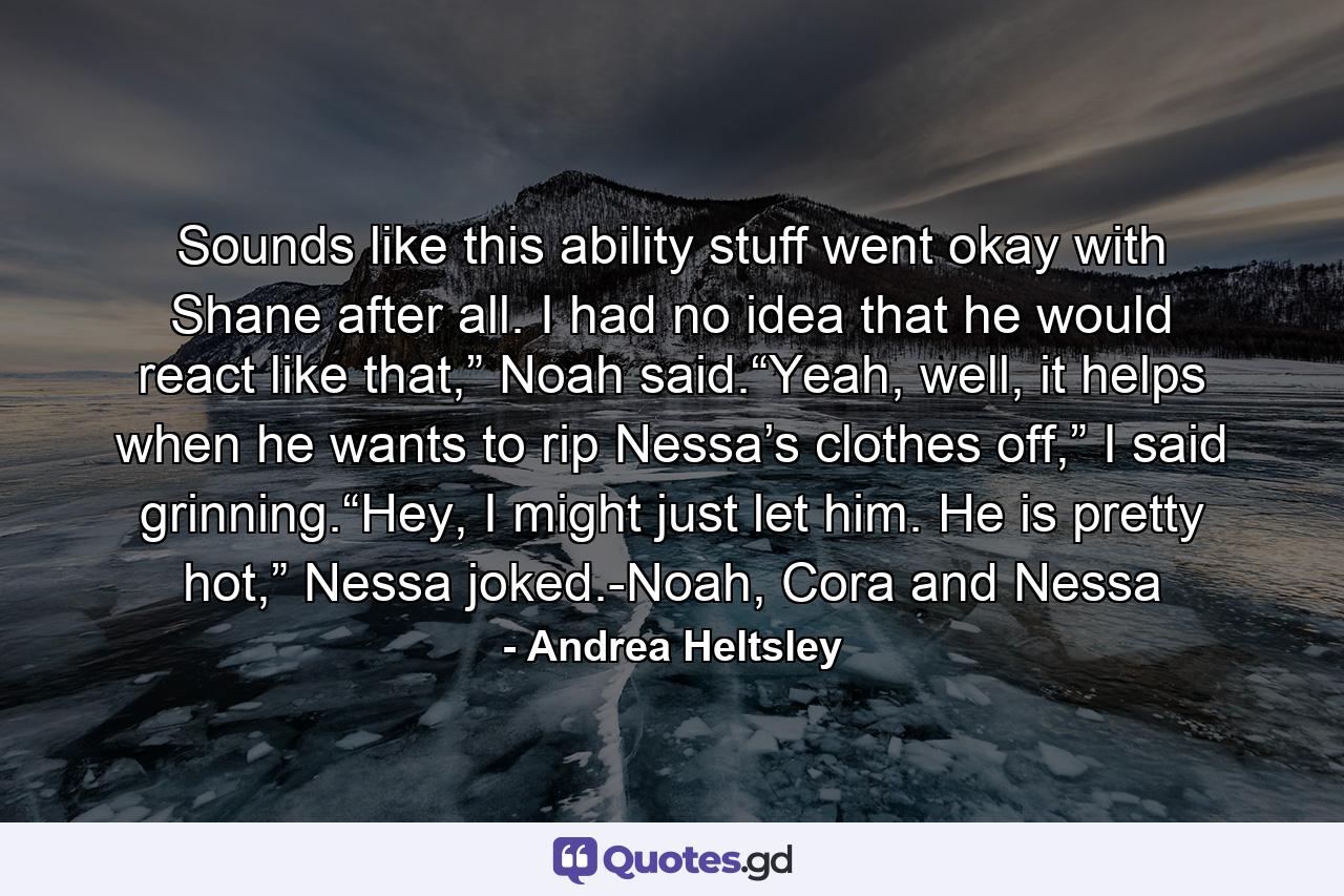 Sounds like this ability stuff went okay with Shane after all. I had no idea that he would react like that,” Noah said.“Yeah, well, it helps when he wants to rip Nessa’s clothes off,” I said grinning.“Hey, I might just let him. He is pretty hot,” Nessa joked.-Noah, Cora and Nessa - Quote by Andrea Heltsley