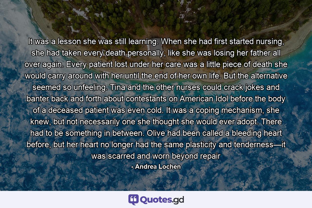 It was a lesson she was still learning. When she had first started nursing, she had taken every death personally, like she was losing her father all over again. Every patient lost under her care was a little piece of death she would carry around with her until the end of her own life. But the alternative seemed so unfeeling. Tina and the other nurses could crack jokes and banter back and forth about contestants on American Idol before the body of a deceased patient was even cold. It was a coping mechanism, she knew, but not necessarily one she thought she would ever adopt. There had to be something in between. Olive had been called a bleeding heart before, but her heart no longer had the same plasticity and tenderness—it was scarred and worn beyond repair - Quote by Andrea Lochen