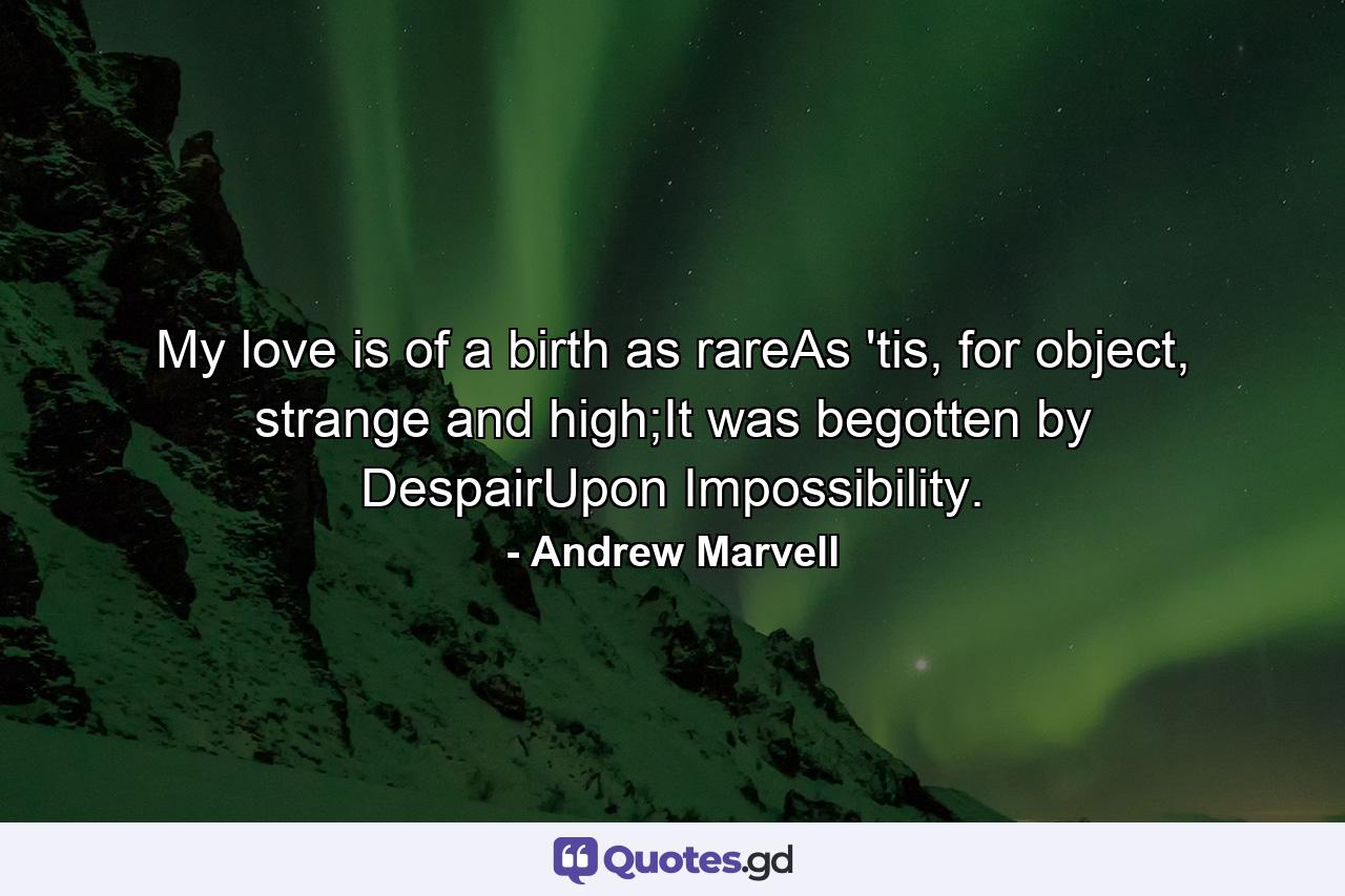 My love is of a birth as rareAs 'tis, for object, strange and high;It was begotten by DespairUpon Impossibility. - Quote by Andrew Marvell