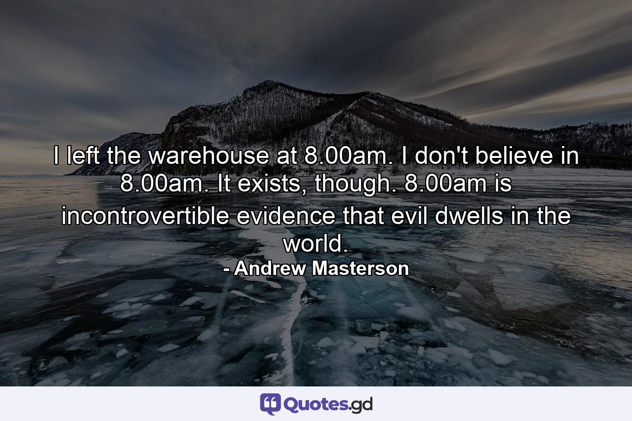 I left the warehouse at 8.00am. I don't believe in 8.00am. It exists, though. 8.00am is incontrovertible evidence that evil dwells in the world. - Quote by Andrew Masterson