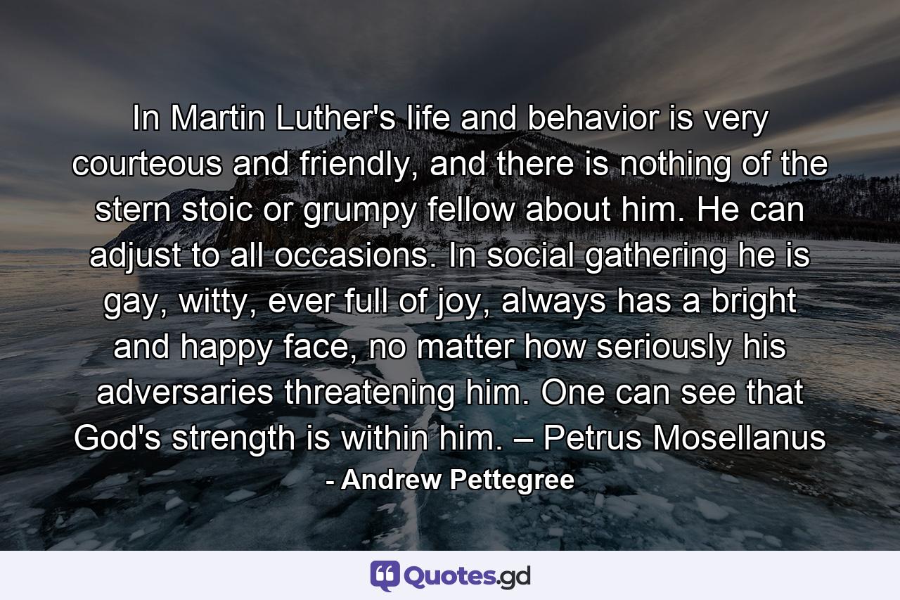 In Martin Luther's life and behavior is very courteous and friendly, and there is nothing of the stern stoic or grumpy fellow about him. He can adjust to all occasions. In social gathering he is gay, witty, ever full of joy, always has a bright and happy face, no matter how seriously his adversaries threatening him. One can see that God's strength is within him. – Petrus Mosellanus - Quote by Andrew Pettegree