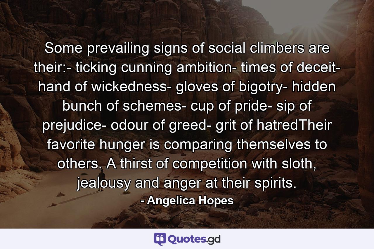 Some prevailing signs of social climbers are their:- ticking cunning ambition- times of deceit- hand of wickedness- gloves of bigotry- hidden bunch of schemes- cup of pride- sip of prejudice- odour of greed- grit of hatredTheir favorite hunger is comparing themselves to others. A thirst of competition with sloth, jealousy and anger at their spirits. - Quote by Angelica Hopes