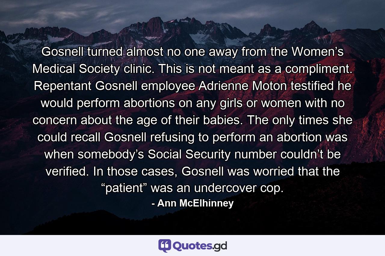 Gosnell turned almost no one away from the Women’s Medical Society clinic. This is not meant as a compliment. Repentant Gosnell employee Adrienne Moton testified he would perform abortions on any girls or women with no concern about the age of their babies. The only times she could recall Gosnell refusing to perform an abortion was when somebody’s Social Security number couldn’t be verified. In those cases, Gosnell was worried that the “patient” was an undercover cop. - Quote by Ann McElhinney