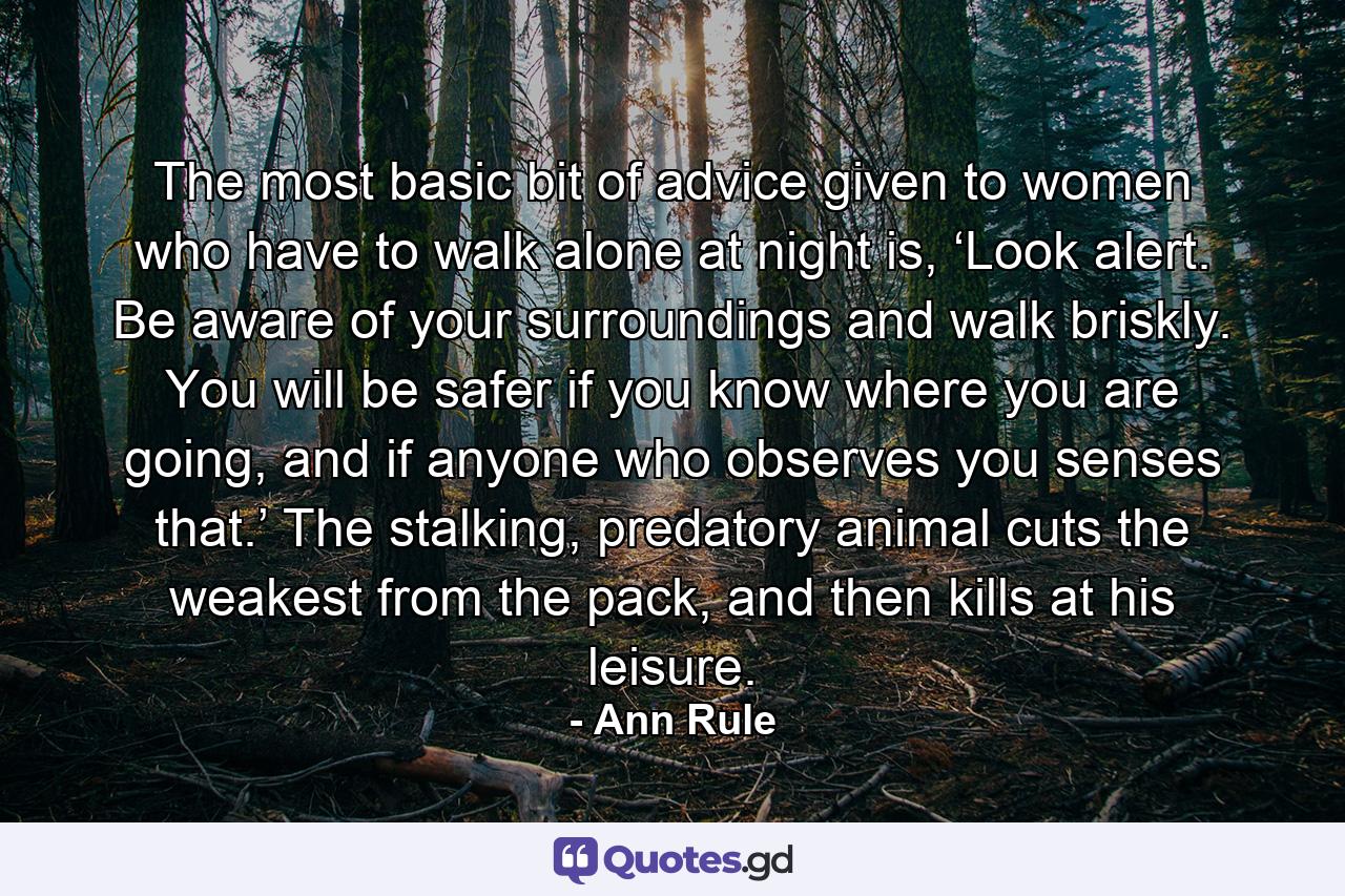 The most basic bit of advice given to women who have to walk alone at night is, ‘Look alert. Be aware of your surroundings and walk briskly. You will be safer if you know where you are going, and if anyone who observes you senses that.’ The stalking, predatory animal cuts the weakest from the pack, and then kills at his leisure. - Quote by Ann Rule