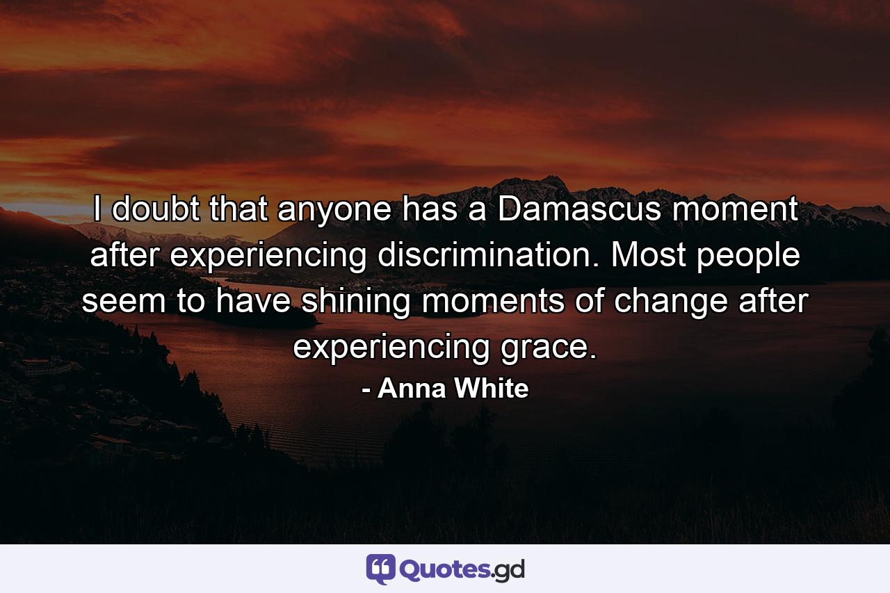 I doubt that anyone has a Damascus moment after experiencing discrimination. Most people seem to have shining moments of change after experiencing grace. - Quote by Anna White