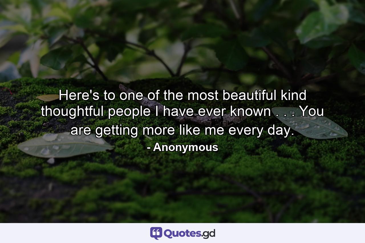 Here's to one of the most beautiful  kind  thoughtful people I have ever known . . . You are getting more like me every day. - Quote by Anonymous