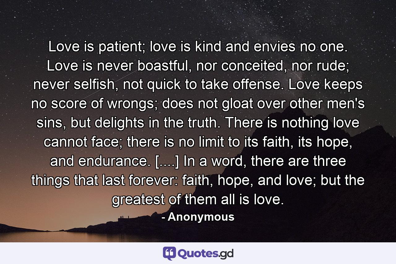 Love is patient; love is kind and envies no one. Love is never boastful, nor conceited, nor rude; never selfish, not quick to take offense. Love keeps no score of wrongs; does not gloat over other men's sins, but delights in the truth. There is nothing love cannot face; there is no limit to its faith, its hope, and endurance. [....] In a word, there are three things that last forever: faith, hope, and love; but the greatest of them all is love. - Quote by Anonymous
