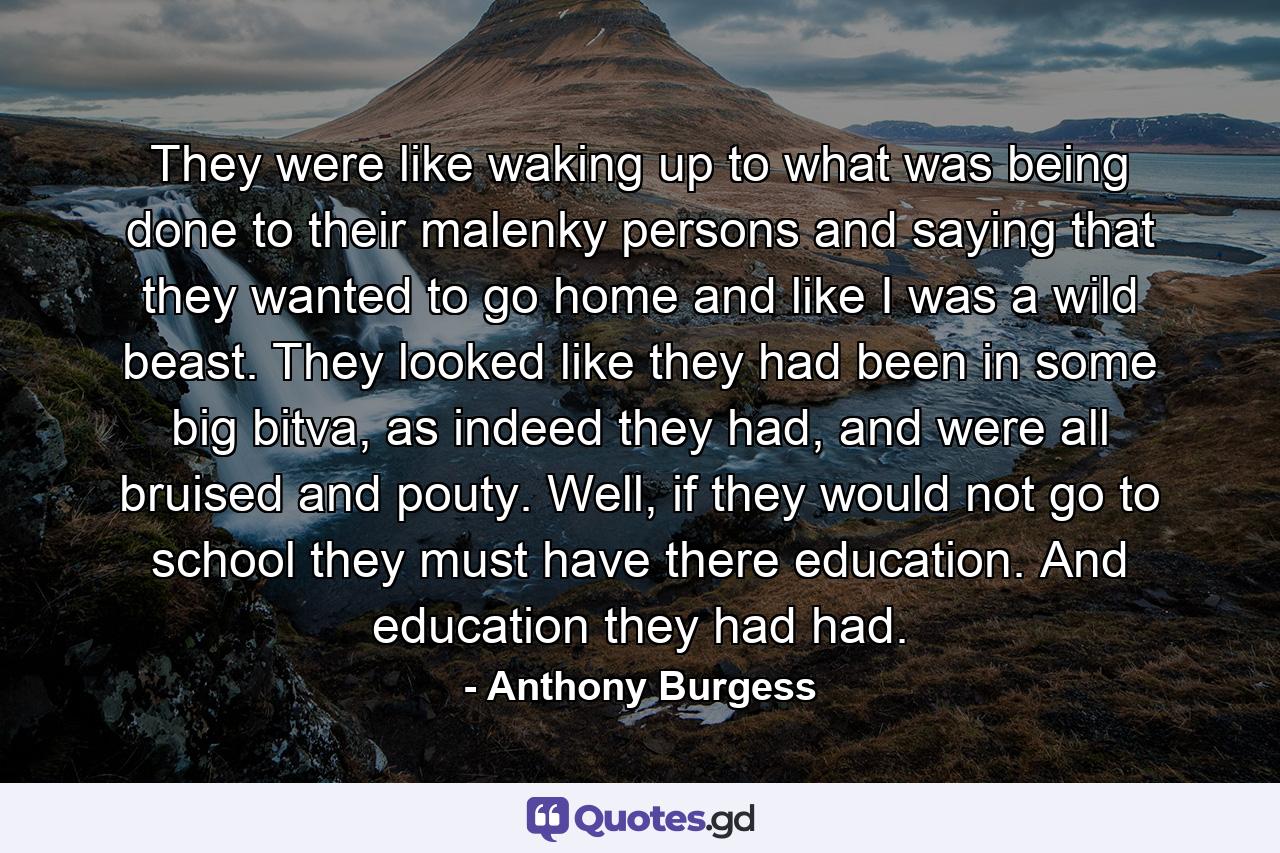 They were like waking up to what was being done to their malenky persons and saying that they wanted to go home and like I was a wild beast. They looked like they had been in some big bitva, as indeed they had, and were all bruised and pouty. Well, if they would not go to school they must have there education. And education they had had. - Quote by Anthony Burgess