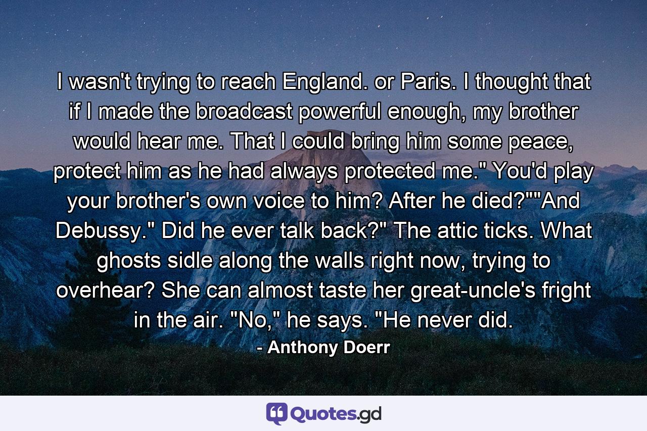 I wasn't trying to reach England. or Paris. I thought that if I made the broadcast powerful enough, my brother would hear me. That I could bring him some peace, protect him as he had always protected me.