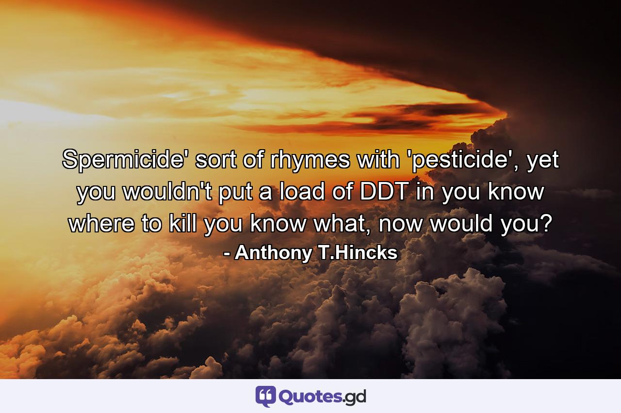 Spermicide' sort of rhymes with 'pesticide', yet you wouldn't put a load of DDT in you know where to kill you know what, now would you? - Quote by Anthony T.Hincks