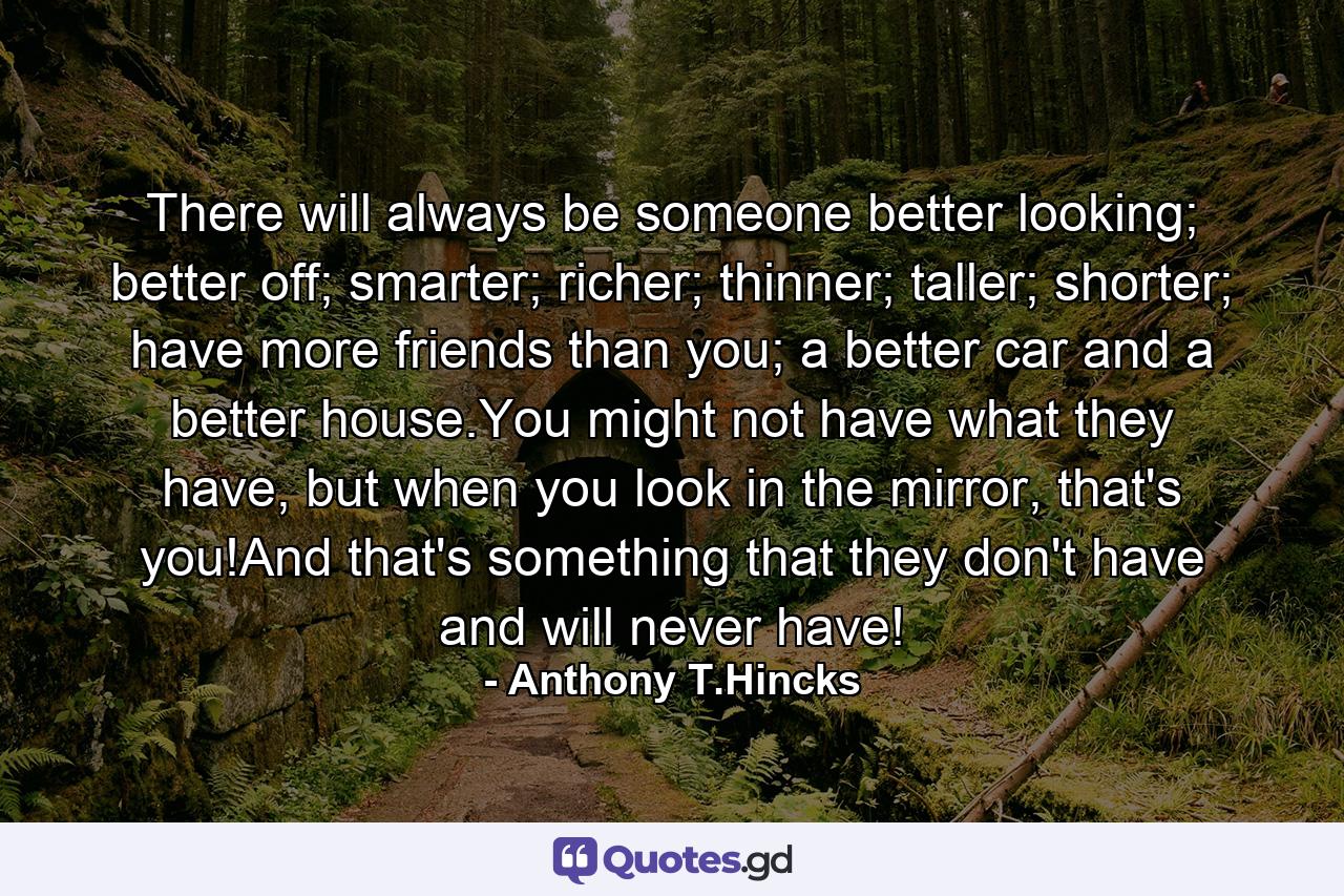 There will always be someone better looking; better off; smarter; richer; thinner; taller; shorter; have more friends than you; a better car and a better house.You might not have what they have, but when you look in the mirror, that's you!And that's something that they don't have and will never have! - Quote by Anthony T.Hincks