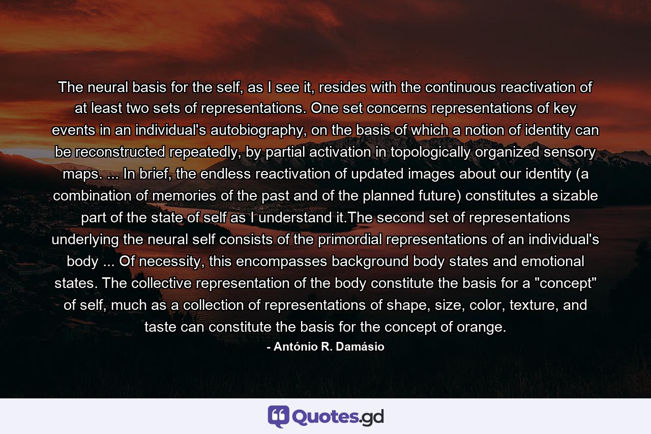 The neural basis for the self, as I see it, resides with the continuous reactivation of at least two sets of representations. One set concerns representations of key events in an individual's autobiography, on the basis of which a notion of identity can be reconstructed repeatedly, by partial activation in topologically organized sensory maps. ... In brief, the endless reactivation of updated images about our identity (a combination of memories of the past and of the planned future) constitutes a sizable part of the state of self as I understand it.The second set of representations underlying the neural self consists of the primordial representations of an individual's body ... Of necessity, this encompasses background body states and emotional states. The collective representation of the body constitute the basis for a 