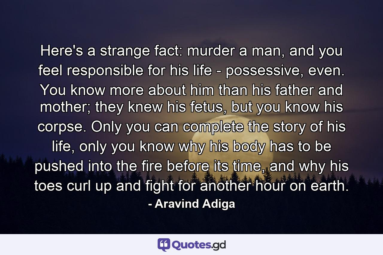 Here's a strange fact: murder a man, and you feel responsible for his life - possessive, even. You know more about him than his father and mother; they knew his fetus, but you know his corpse. Only you can complete the story of his life, only you know why his body has to be pushed into the fire before its time, and why his toes curl up and fight for another hour on earth. - Quote by Aravind Adiga