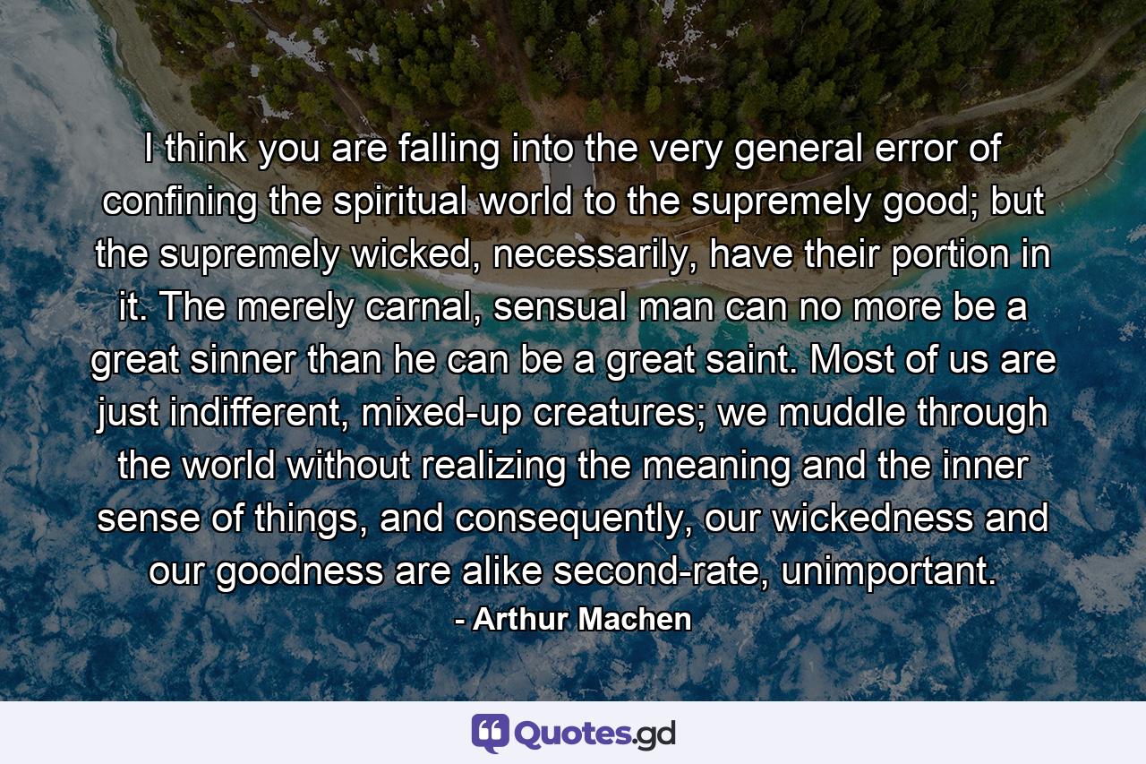 I think you are falling into the very general error of confining the spiritual world to the supremely good; but the supremely wicked, necessarily, have their portion in it. The merely carnal, sensual man can no more be a great sinner than he can be a great saint. Most of us are just indifferent, mixed-up creatures; we muddle through the world without realizing the meaning and the inner sense of things, and consequently, our wickedness and our goodness are alike second-rate, unimportant. - Quote by Arthur Machen