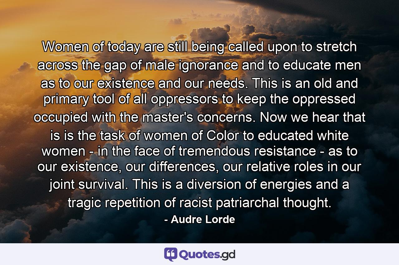 Women of today are still being called upon to stretch across the gap of male ignorance and to educate men as to our existence and our needs. This is an old and primary tool of all oppressors to keep the oppressed occupied with the master's concerns. Now we hear that is is the task of women of Color to educated white women - in the face of tremendous resistance - as to our existence, our differences, our relative roles in our joint survival. This is a diversion of energies and a tragic repetition of racist patriarchal thought. - Quote by Audre Lorde