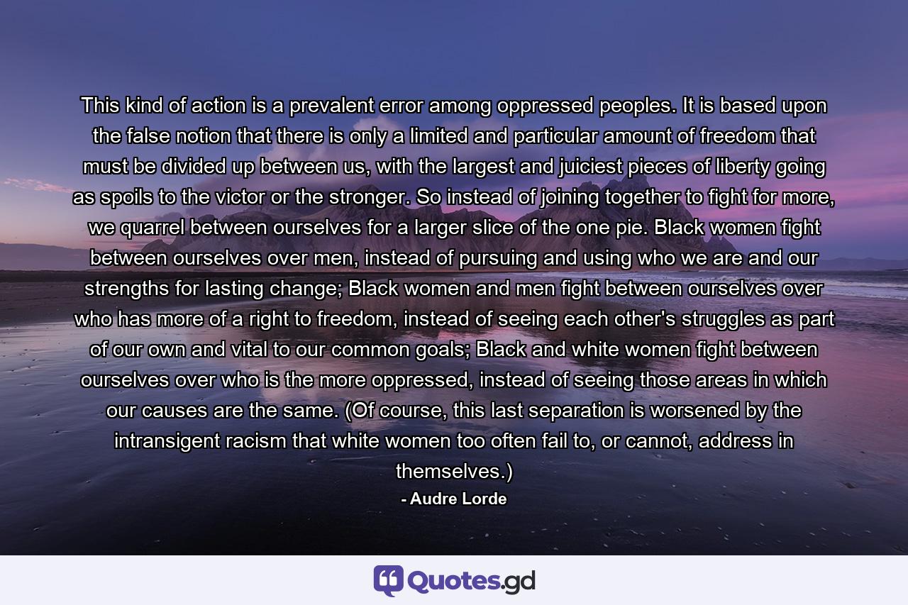 This kind of action is a prevalent error among oppressed peoples. It is based upon the false notion that there is only a limited and particular amount of freedom that must be divided up between us, with the largest and juiciest pieces of liberty going as spoils to the victor or the stronger. So instead of joining together to fight for more, we quarrel between ourselves for a larger slice of the one pie. Black women fight between ourselves over men, instead of pursuing and using who we are and our strengths for lasting change; Black women and men fight between ourselves over who has more of a right to freedom, instead of seeing each other's struggles as part of our own and vital to our common goals; Black and white women fight between ourselves over who is the more oppressed, instead of seeing those areas in which our causes are the same. (Of course, this last separation is worsened by the intransigent racism that white women too often fail to, or cannot, address in themselves.) - Quote by Audre Lorde