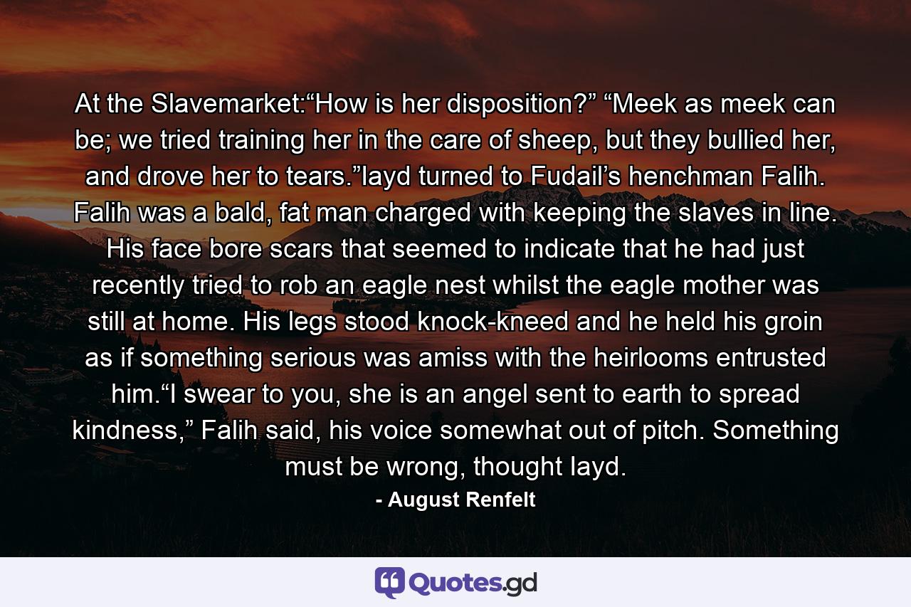 At the Slavemarket:“How is her disposition?” “Meek as meek can be; we tried training her in the care of sheep, but they bullied her, and drove her to tears.”Iayd turned to Fudail’s henchman Falih. Falih was a bald, fat man charged with keeping the slaves in line. His face bore scars that seemed to indicate that he had just recently tried to rob an eagle nest whilst the eagle mother was still at home. His legs stood knock-kneed and he held his groin as if something serious was amiss with the heirlooms entrusted him.“I swear to you, she is an angel sent to earth to spread kindness,” Falih said, his voice somewhat out of pitch. Something must be wrong, thought Iayd. - Quote by August Renfelt