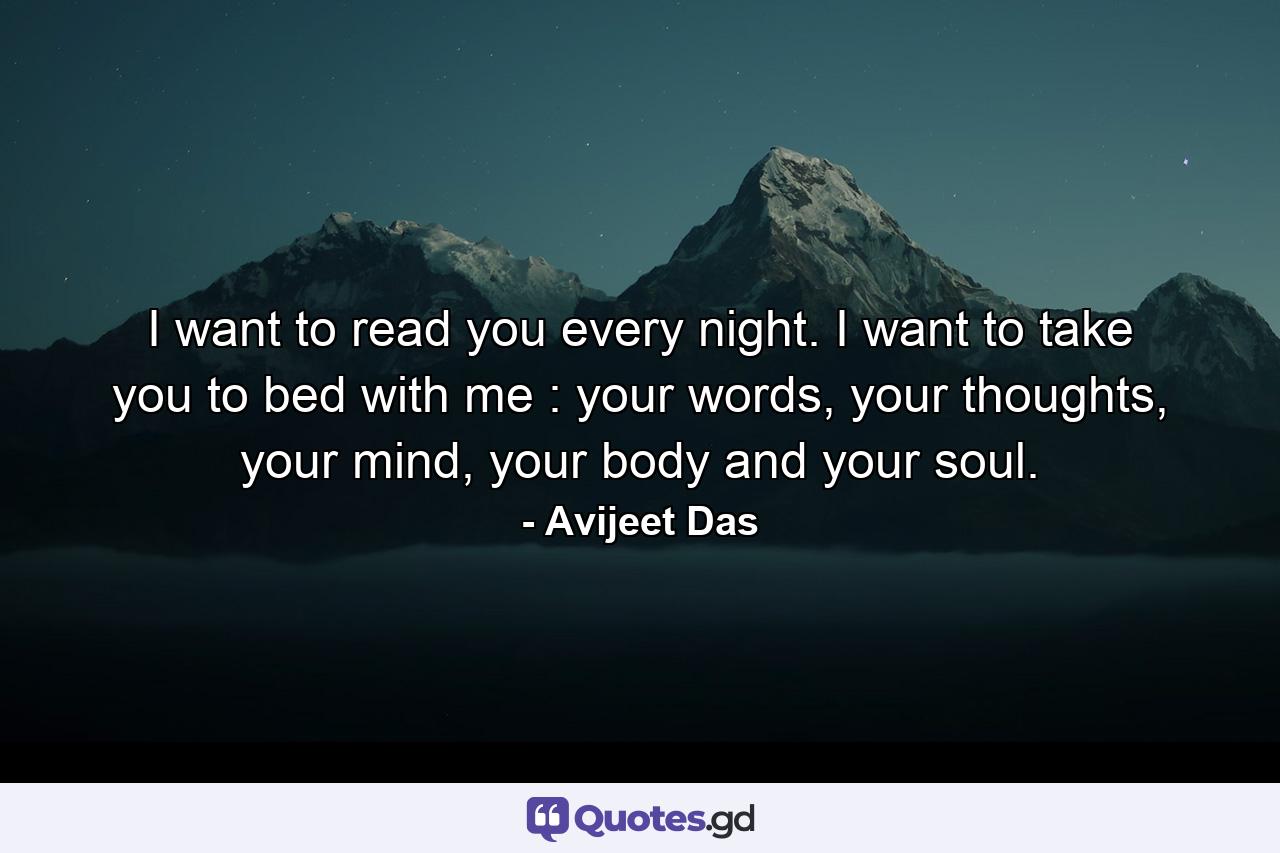 I want to read you every night. I want to take you to bed with me : your words, your thoughts, your mind, your body and your soul. - Quote by Avijeet Das