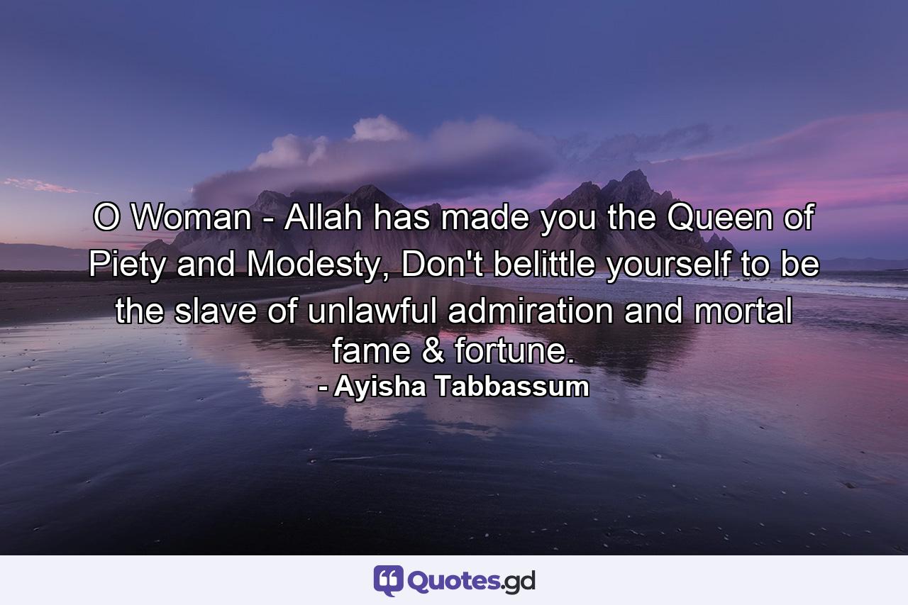 O Woman - Allah has made you the Queen of Piety and Modesty, Don't belittle yourself to be the slave of unlawful admiration and mortal fame & fortune. - Quote by Ayisha Tabbassum