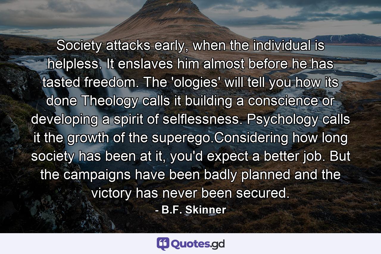 Society attacks early, when the individual is helpless. It enslaves him almost before he has tasted freedom. The 'ologies' will tell you how its done Theology calls it building a conscience or developing a spirit of selflessness. Psychology calls it the growth of the superego.Considering how long society has been at it, you'd expect a better job. But the campaigns have been badly planned and the victory has never been secured. - Quote by B.F. Skinner