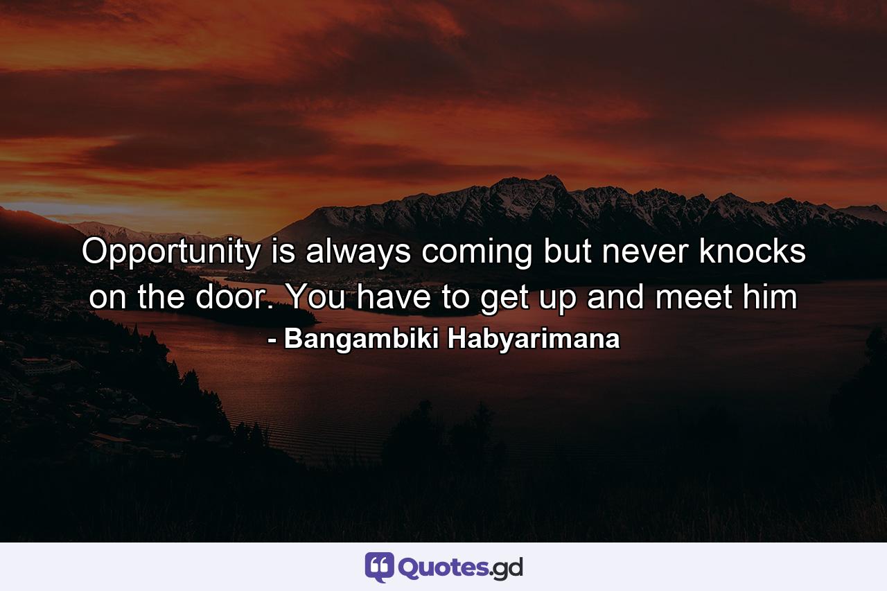 Opportunity is always coming but never knocks on the door. You have to get up and meet him - Quote by Bangambiki Habyarimana