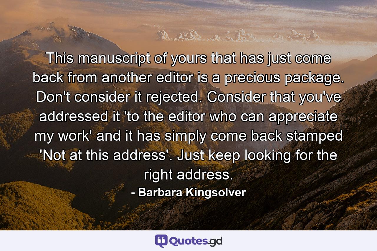 This manuscript of yours that has just come back from another editor is a precious package. Don't consider it rejected. Consider that you've addressed it 'to the editor who can appreciate my work' and it has simply come back stamped 'Not at this address'. Just keep looking for the right address. - Quote by Barbara Kingsolver