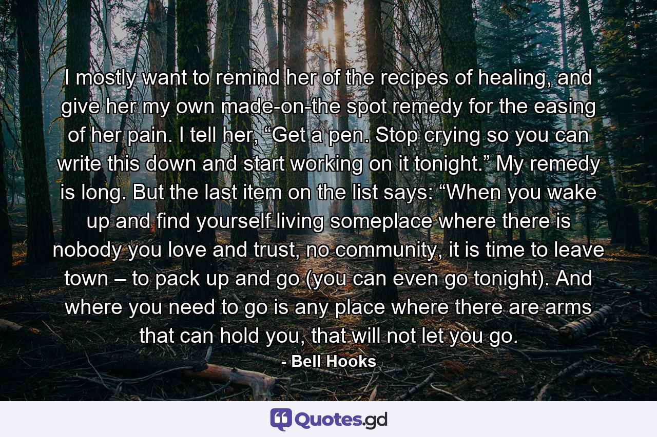 I mostly want to remind her of the recipes of healing, and give her my own made-on-the spot remedy for the easing of her pain. I tell her, “Get a pen. Stop crying so you can write this down and start working on it tonight.” My remedy is long. But the last item on the list says: “When you wake up and find yourself living someplace where there is nobody you love and trust, no community, it is time to leave town – to pack up and go (you can even go tonight). And where you need to go is any place where there are arms that can hold you, that will not let you go. - Quote by Bell Hooks