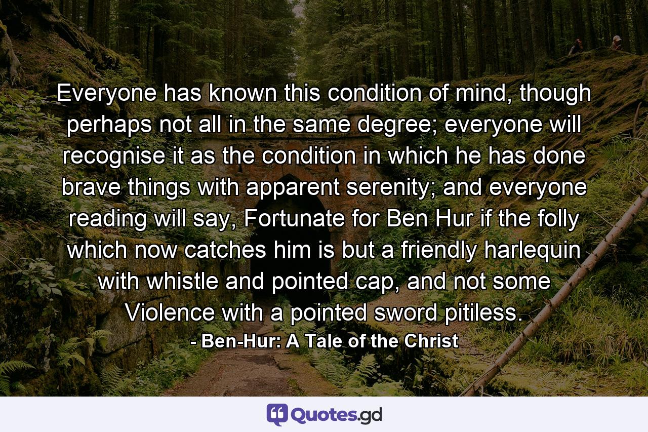 Everyone has known this condition of mind, though perhaps not all in the same degree; everyone will recognise it as the condition in which he has done brave things with apparent serenity; and everyone reading will say, Fortunate for Ben Hur if the folly which now catches him is but a friendly harlequin with whistle and pointed cap, and not some Violence with a pointed sword pitiless. - Quote by Ben-Hur: A Tale of the Christ