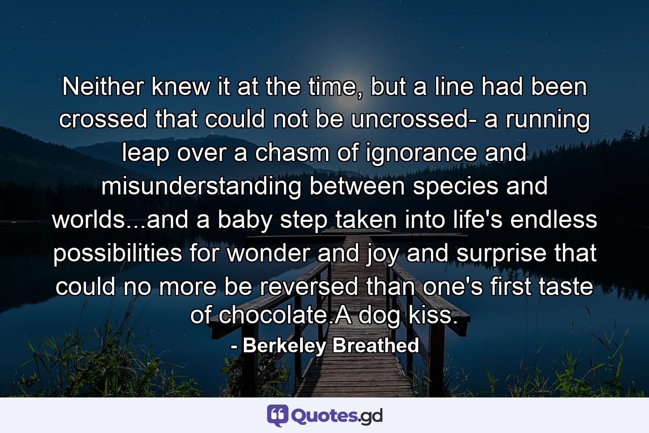 Neither knew it at the time, but a line had been crossed that could not be uncrossed- a running leap over a chasm of ignorance and misunderstanding between species and worlds...and a baby step taken into life's endless possibilities for wonder and joy and surprise that could no more be reversed than one's first taste of chocolate.A dog kiss. - Quote by Berkeley Breathed