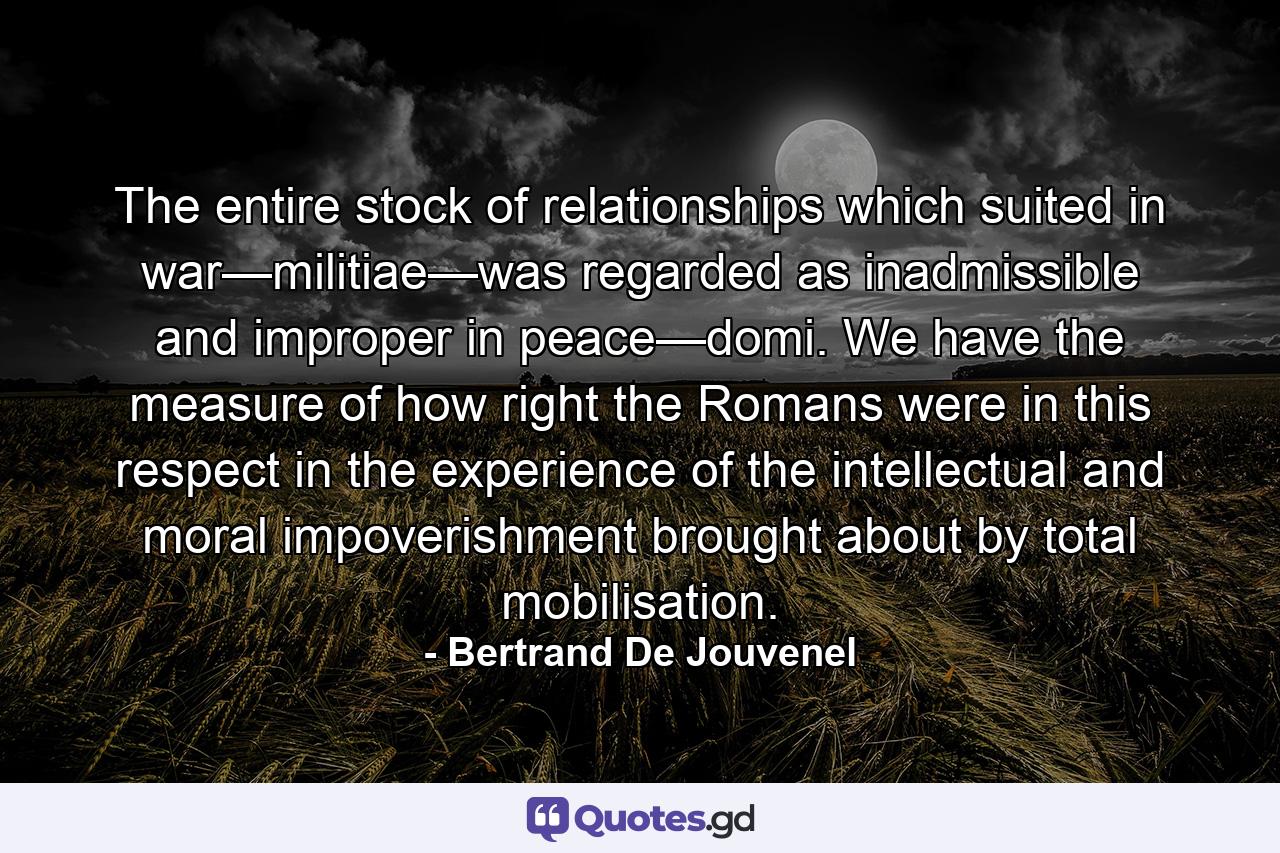 The entire stock of relationships which suited in war—militiae—was regarded as inadmissible and improper in peace—domi. We have the measure of how right the Romans were in this respect in the experience of the intellectual and moral impoverishment brought about by total mobilisation. - Quote by Bertrand De Jouvenel