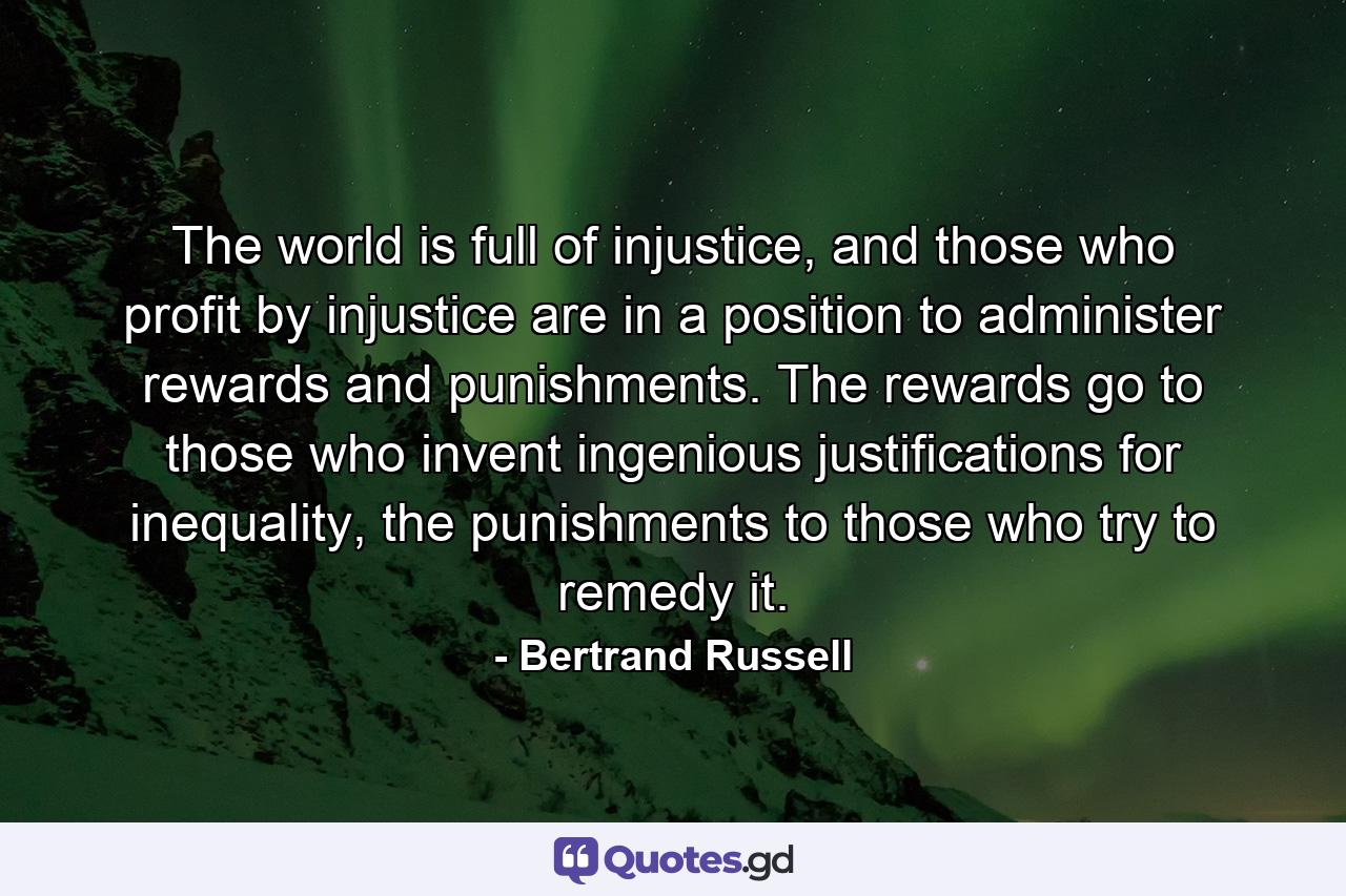 The world is full of injustice, and those who profit by injustice are in a position to administer rewards and punishments. The rewards go to those who invent ingenious justifications for inequality, the punishments to those who try to remedy it. - Quote by Bertrand Russell