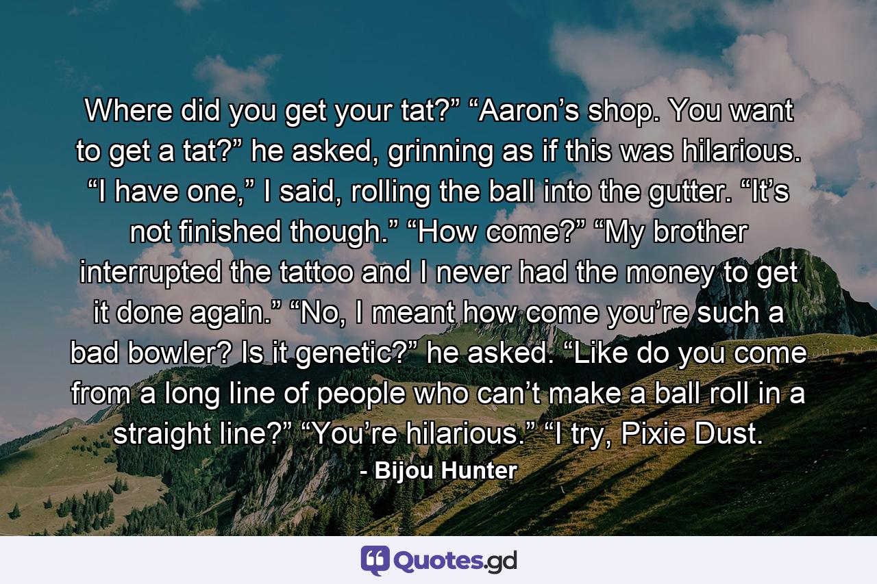 Where did you get your tat?” “Aaron’s shop. You want to get a tat?” he asked, grinning as if this was hilarious. “I have one,” I said, rolling the ball into the gutter. “It’s not finished though.” “How come?” “My brother interrupted the tattoo and I never had the money to get it done again.” “No, I meant how come you’re such a bad bowler? Is it genetic?” he asked. “Like do you come from a long line of people who can’t make a ball roll in a straight line?” “You’re hilarious.” “I try, Pixie Dust. - Quote by Bijou Hunter