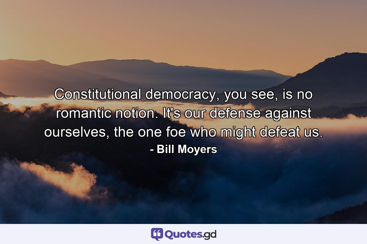 Constitutional democracy, you see, is no romantic notion. It's our defense against ourselves, the one foe who might defeat us. - Quote by Bill Moyers