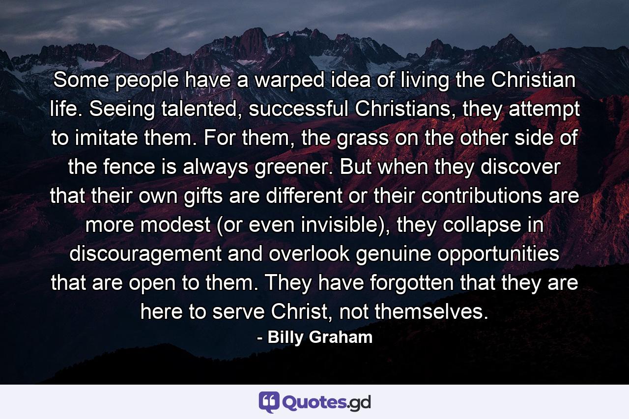 Some people have a warped idea of living the Christian life. Seeing talented, successful Christians, they attempt to imitate them. For them, the grass on the other side of the fence is always greener. But when they discover that their own gifts are different or their contributions are more modest (or even invisible), they collapse in discouragement and overlook genuine opportunities that are open to them. They have forgotten that they are here to serve Christ, not themselves. - Quote by Billy Graham